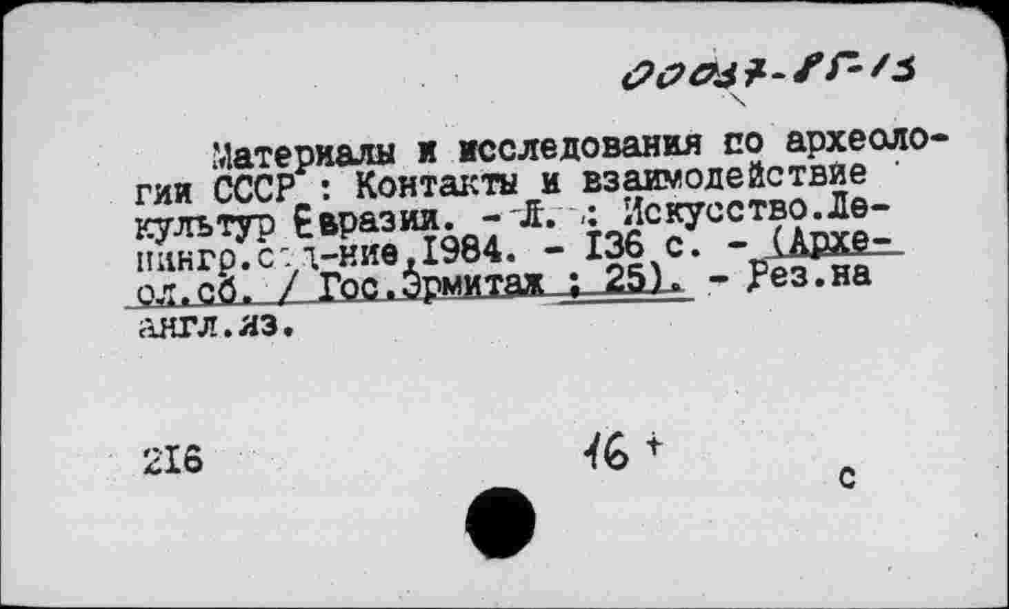 ﻿■ \
Материалы и исследования по археологии СССР : Контакты и взаимодействие • культур Евразии. -JL	Искусство.Ле-
пингр.с:і-ние,І964. - 136 с. - (Аохе-ол.сб, / Гос.Эрмитаж ; 25). - Рез.на англ.аз.
216

с